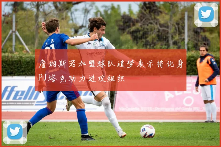 詹姆斯若加盟球队追梦表示将化身PJ塔克助力进攻组织
